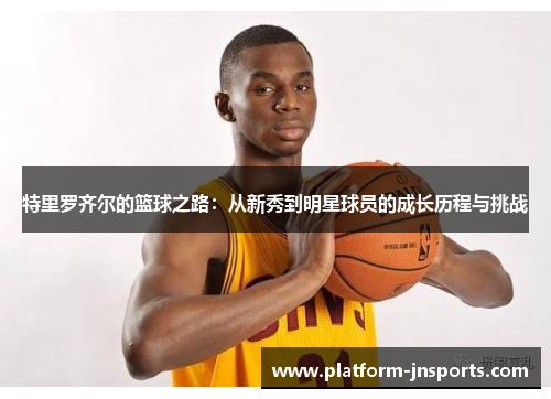 特里罗齐尔的篮球之路：从新秀到明星球员的成长历程与挑战