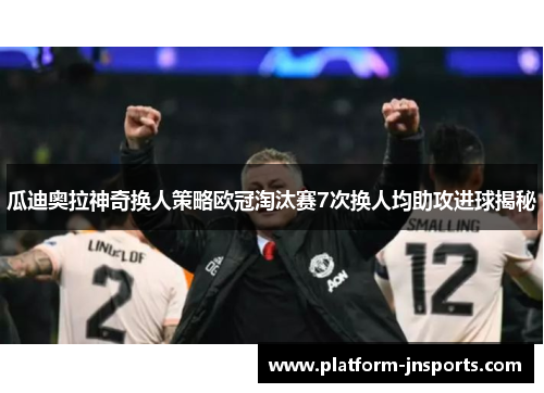 瓜迪奥拉神奇换人策略欧冠淘汰赛7次换人均助攻进球揭秘